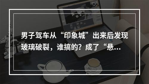 男子驾车从“印象城”出来后发现玻璃破裂，谁搞的？成了“悬案”