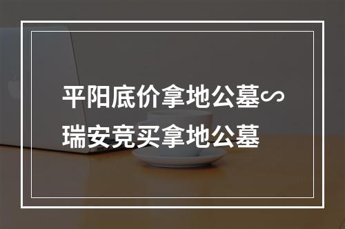 平阳底价拿地公墓∽瑞安竞买拿地公墓
