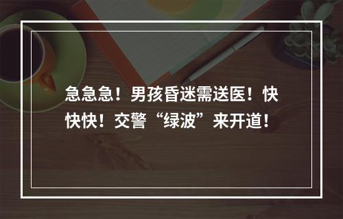 急急急！男孩昏迷需送医！快快快！交警“绿波”来开道！