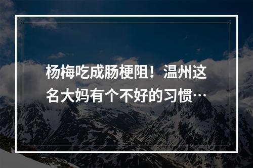 杨梅吃成肠梗阻！温州这名大妈有个不好的习惯…