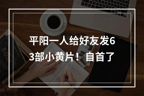 平阳一人给好友发63部小黄片！自首了