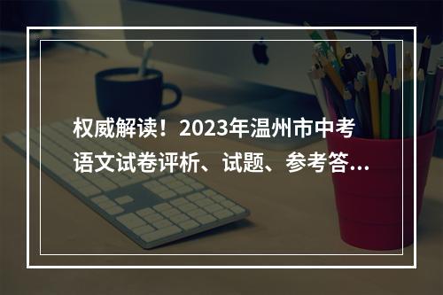 权威解读！2023年温州市中考语文试卷评析、试题、参考答案出炉