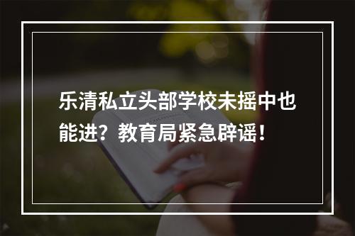 乐清私立头部学校未摇中也能进？教育局紧急辟谣！