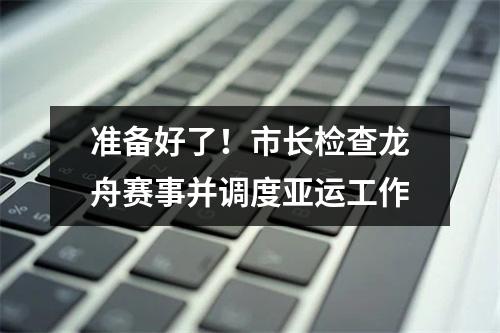 准备好了！市长检查龙舟赛事并调度亚运工作