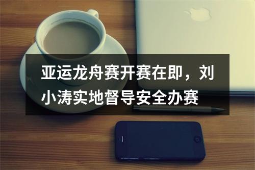 亚运龙舟赛开赛在即，刘小涛实地督导安全办赛