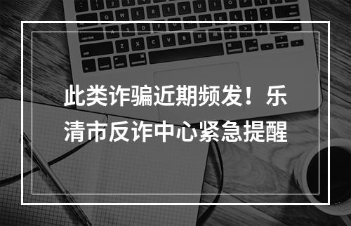 此类诈骗近期频发！乐清市反诈中心紧急提醒