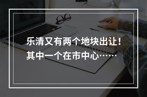 乐清又有两个地块出让！其中一个在市中心……