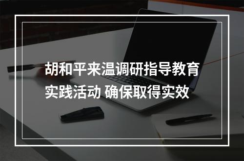 胡和平来温调研指导教育实践活动 确保取得实效