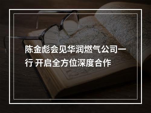 陈金彪会见华润燃气公司一行 开启全方位深度合作