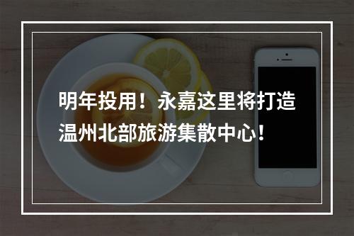 明年投用！永嘉这里将打造温州北部旅游集散中心！