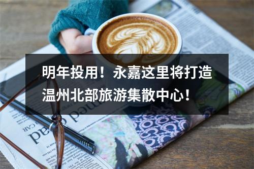 明年投用！永嘉这里将打造温州北部旅游集散中心！