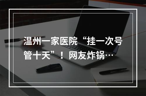 温州一家医院“挂一次号管十天”！网友炸锅…