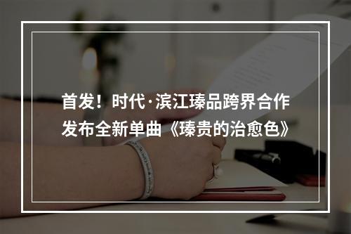 首发！时代·滨江瑧品跨界合作发布全新单曲《瑧贵的治愈色》