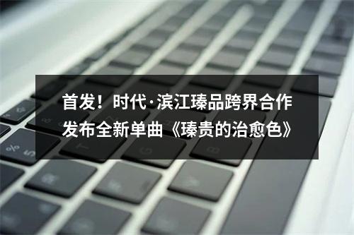 首发！时代·滨江瑧品跨界合作发布全新单曲《瑧贵的治愈色》