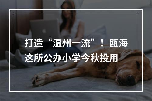 打造“温州一流”！瓯海这所公办小学今秋投用