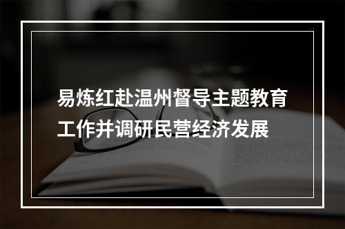 易炼红赴温州督导主题教育工作并调研民营经济发展