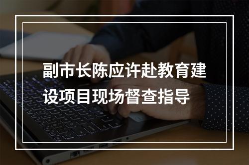 副市长陈应许赴教育建设项目现场督查指导