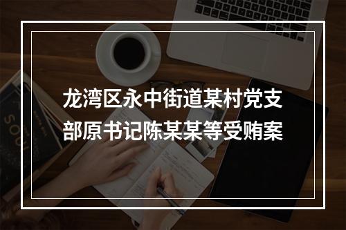 龙湾区永中街道某村党支部原书记陈某某等受贿案