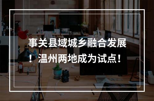 事关县域城乡融合发展！温州两地成为试点！