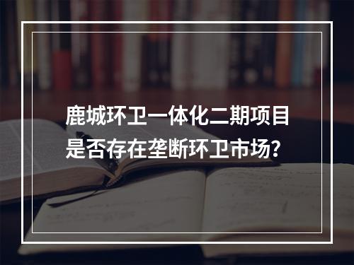 鹿城环卫一体化二期项目是否存在垄断环卫市场？
