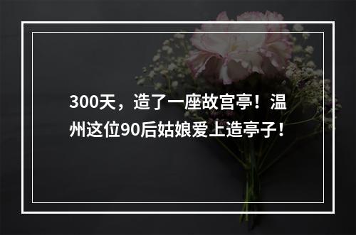 300天，造了一座故宫亭！温州这位90后姑娘爱上造亭子！