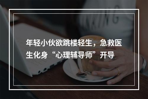 年轻小伙欲跳楼轻生，急救医生化身“心理辅导师”开导