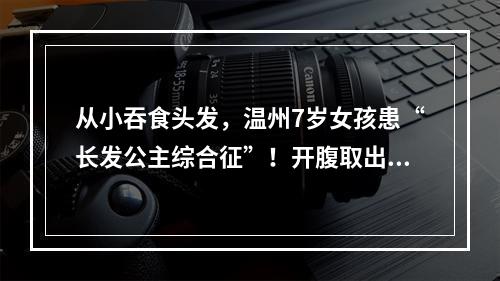 从小吞食头发，温州7岁女孩患“长发公主综合征”！开腹取出巨大“毛球”……