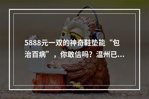 5888元一双的神奇鞋垫能“包治百病”，你敢信吗？温州已有人被套牢…