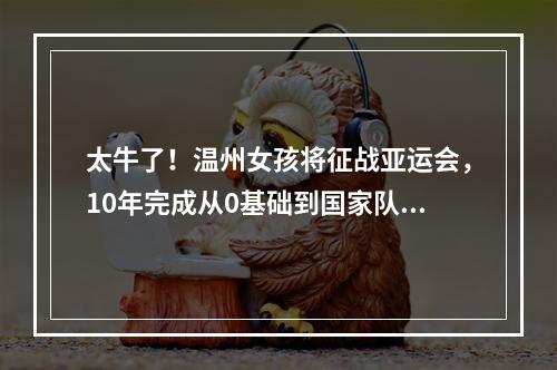 太牛了！温州女孩将征战亚运会，10年完成从0基础到国家队的跨越