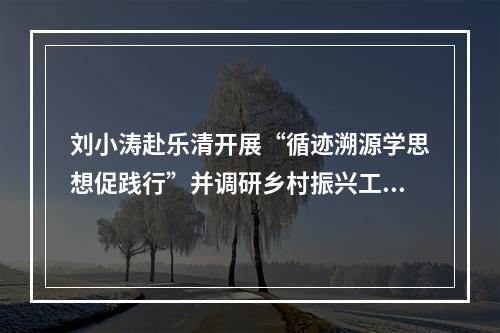 刘小涛赴乐清开展“循迹溯源学思想促践行”并调研乡村振兴工作