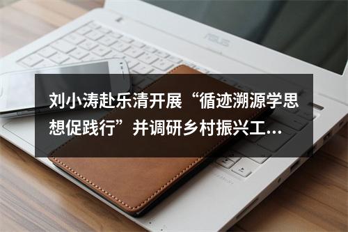 刘小涛赴乐清开展“循迹溯源学思想促践行”并调研乡村振兴工作
