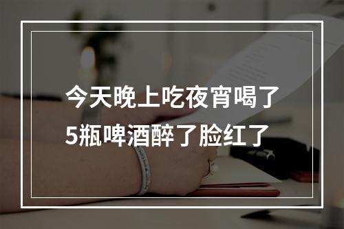 今天晚上吃夜宵喝了5瓶啤酒醉了脸红了