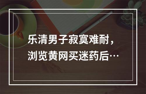 乐清男子寂寞难耐，浏览黄网买迷药后…