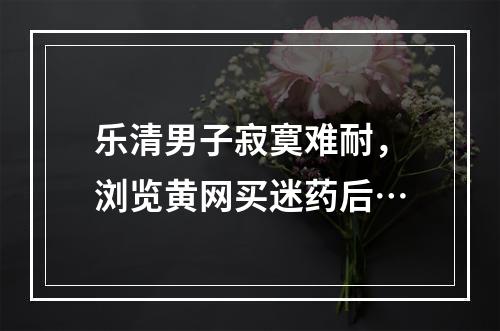乐清男子寂寞难耐，浏览黄网买迷药后…