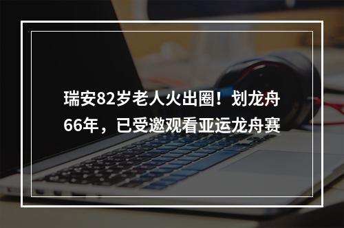 瑞安82岁老人火出圈！划龙舟66年，已受邀观看亚运龙舟赛