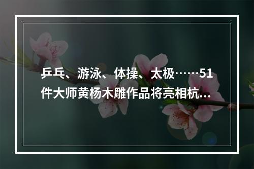乒乓、游泳、体操、太极……51件大师黄杨木雕作品将亮相杭州
