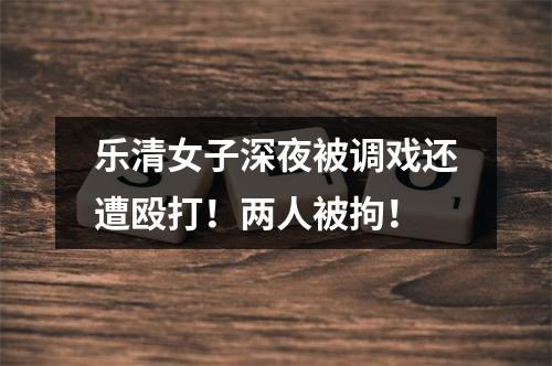 乐清女子深夜被调戏还遭殴打！两人被拘！