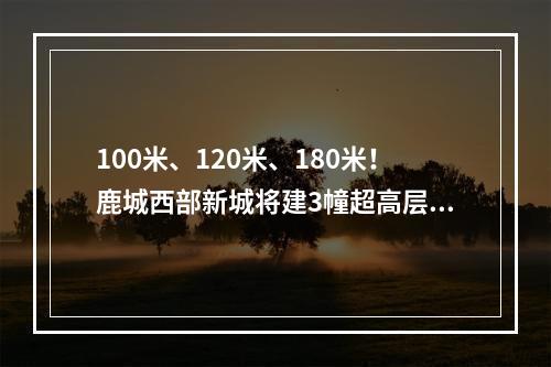 100米、120米、180米！鹿城西部新城将建3幢超高层！