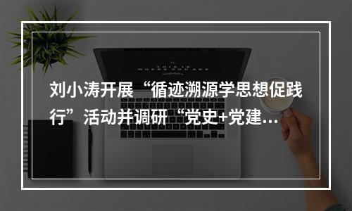 刘小涛开展“循迹溯源学思想促践行”活动并调研“党史+党建”品牌基地建设