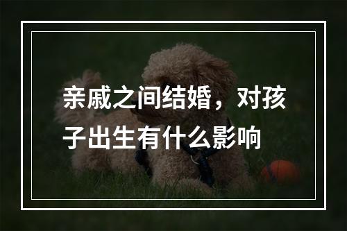亲戚之间结婚，对孩子出生有什么影响