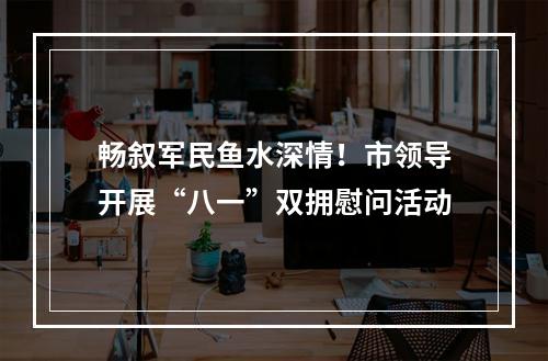 畅叙军民鱼水深情！市领导开展“八一”双拥慰问活动