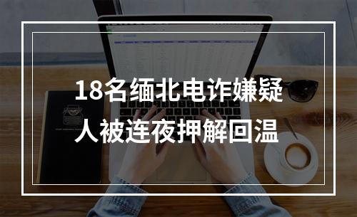 18名缅北电诈嫌疑人被连夜押解回温