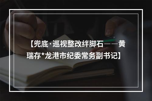 【兜底·巡视整改绊脚石――黄瑞存*龙港市纪委常务副书记】