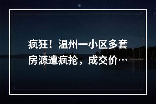 疯狂！温州一小区多套房源遭疯抢，成交价…