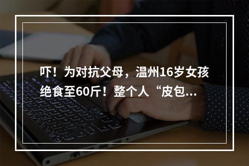 吓！为对抗父母，温州16岁女孩绝食至60斤！整个人“皮包骨”！被搀扶进医院…