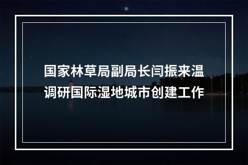 国家林草局副局长闫振来温调研国际湿地城市创建工作