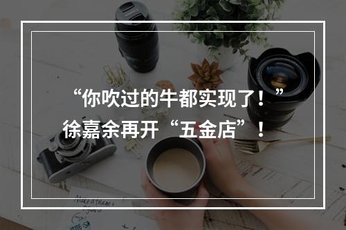 “你吹过的牛都实现了！”徐嘉余再开“五金店”！