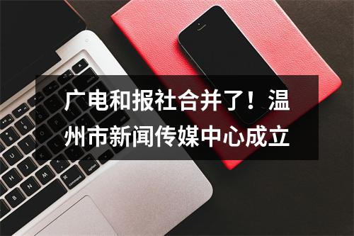 广电和报社合并了！温州市新闻传媒中心成立
