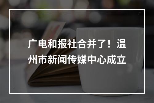 广电和报社合并了！温州市新闻传媒中心成立