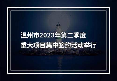 温州市2023年第二季度重大项目集中签约活动举行
